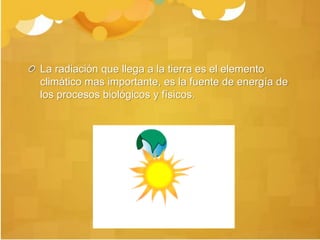 La radiación que llega a la tierra es el elemento
climático mas importante, es la fuente de energía de
los procesos biológicos y físicos.
 
