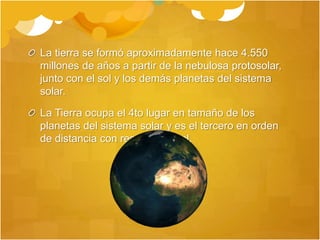 La tierra se formó aproximadamente hace 4.550
millones de años a partir de la nebulosa protosolar,
junto con el sol y los demás planetas del sistema
solar.
La Tierra ocupa el 4to lugar en tamaño de los
planetas del sistema solar y es el tercero en orden
de distancia con respecto al sol.
 
