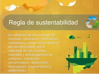 La velocidad de los procesos de
reciclado, renovación, purificación,
reemplazo y conservación debe de
ser siempre mayor que la
velocidad de los procesos
naturales y antropogenicos de
consumo , extracción,
contaminación, destrucción,
degradación, fragmentación y
abatimiento.
Regla de sustentabilidad
 