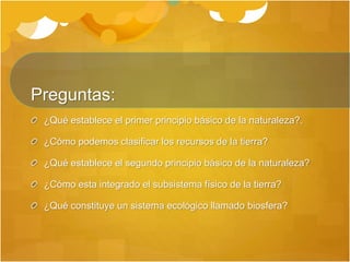 Preguntas:
¿Qué establece el primer principio básico de la naturaleza?.
¿Cómo podemos clasificar los recursos de la tierra?
¿Qué establece el segundo principio básico de la naturaleza?
¿Cómo esta integrado el subsistema físico de la tierra?
¿Qué constituye un sistema ecológico llamado biosfera?
 