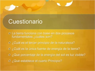 Cuestionario
La tierra funciona con base en dos procesos
fundamentales ¿cuáles son?
¿Cuál es el tercer principio de la naturaleza?
¿Cuál es la única fuente de energía de la tierra?
¿Qué porcentaje de la energía del sol es luz visible?
¿Qué establece el cuarto Principio?
 