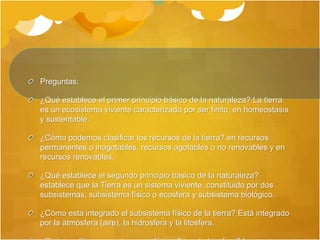 Preguntas:
¿Qué establece el primer principio básico de la naturaleza? La tierra
es un ecosistema viviente caracterizado por ser finito, en homeostasis
y sustentable.
¿Cómo podemos clasificar los recursos de la tierra? en recursos
permanentes o inagotables, recursos agotables o no renovables y en
recursos renovables.
¿Qué establece el segundo principio básico de la naturaleza?
establece que la Tierra es un sistema viviente, constituido por dos
subsistemas, subsistema físico o ecosfera y subsistema biológico.
¿Cómo esta integrado el subsistema físico de la tierra? Está integrado
por la atmósfera (aire), la hidrosfera y la litosfera.
 