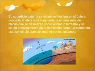 Su superficie externa se divide en litósfera e hidrósfera,
donde la litósfera está fragmentada en una serie de
placas que se desplazan sobre el manto terrestre y se
sitúan principalmente en el hemisferio norte. La hidrósfera
está constituida principalmente por los océanos.
 