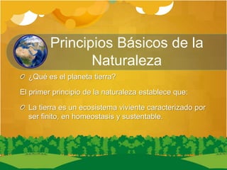 Principios Básicos de la
Naturaleza
¿Qué es el planeta tierra?
El primer principio de la naturaleza establece que:
La tierra es un ecosistema viviente caracterizado por
ser finito, en homeostasis y sustentable.
 