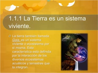 1.1.1 La Tierra es un sistema
viviente.
La tierra también llamada
Gaia, es un sistema
viviente o ecosistema por
sí misma. Esta
característica está definida
por la interacción de los
diversos ecosistemas
acuáticos y terrestres que
la integran.
 