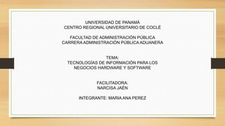 UNIVERSIDAD DE PANAMÁ
CENTRO REGIONAL UNIVERSITARIO DE COCLÉ
FACULTAD DE ADMINISTRACIÓN PÚBLICA
CARRERA ADMINISTRACIÓN PÚBLICA ADUANERA
TEMA:
TECNOLOGÍAS DE INFORMACIÓN PARA LOS
NEGOCIOS HARDWARE Y SOFTWARE
FACILITADORA:
NARCISA JAÉN
INTEGRANTE: MARIA ANA PEREZ
 