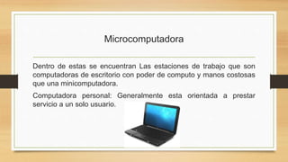 Microcomputadora
Dentro de estas se encuentran Las estaciones de trabajo que son
computadoras de escritorio con poder de computo y manos costosas
que una minicomputadora.
Computadora personal: Generalmente esta orientada a prestar
servicio a un solo usuario.
 