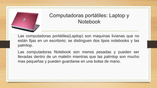 Computadoras portátiles: Laptop y
Notebook
Las computadoras portátiles(Laptop) son maquinas livianas que no
están fijas en un escritorio; se distinguen dos tipos notebooks y las
palmtop.
Las computadoras Notebook son menos pesadas y pueden ser
llevadas dentro de un maletín mientras que las palmtop son mucho
mas pequeñas y pueden guardarse en una bolsa de mano.
 