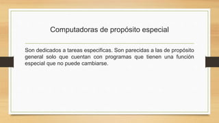 Computadoras de propósito especial
Son dedicados a tareas especificas. Son parecidas a las de propósito
general solo que cuentan con programas que tienen una función
especial que no puede cambiarse.
 