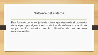 Software del sistema
Esta formado por el conjunto de rutinas que desarrolla el proveedor
del equipo o por alguna casa productora de software con el fin de
apoyar a los usuarios en la utilización de los recursos
computacionales.
 