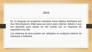Java
Es un lenguaje de programa orientado hacia objetos diseñados por
Sun MicroSystems (http:/www.sun.com/) para internet; debido a que
fue diseñado para operar en red cuenta con un esquema de
seguridad muy alto.
Los sistemas de java pueden ser utilizados en cualquier sistema de
Hardware y Software.
 
