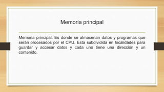 Memoria principal
Memoria principal: Es donde se almacenan datos y programas que
serán procesados por el CPU. Esta subdividida en localidades para
guardar y accesar datos y cada uno tiene una dirección y un
contenido.
 