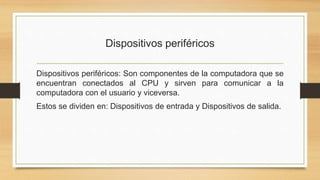 Dispositivos periféricos
Dispositivos periféricos: Son componentes de la computadora que se
encuentran conectados al CPU y sirven para comunicar a la
computadora con el usuario y viceversa.
Estos se dividen en: Dispositivos de entrada y Dispositivos de salida.
 
