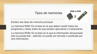 Tipos de memorias
Existen dos tipos de memoria principal:
La memoria RAM: Es el área en la que deben residir todos los
programas y datos antes de que puedan ejecutarse o manipularse.
La memoria ROM: Es el área en la que la información almacenada
solo se puede leer ; además no puede ser borrada o sustituida por
otra información.
 