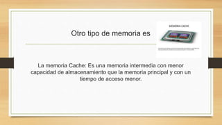 Otro tipo de memoria es
La memoria Cache: Es una memoria intermedia con menor
capacidad de almacenamiento que la memoria principal y con un
tiempo de acceso menor.
 