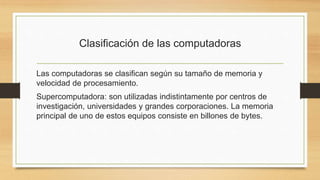 Clasificación de las computadoras
Las computadoras se clasifican según su tamaño de memoria y
velocidad de procesamiento.
Supercomputadora: son utilizadas indistintamente por centros de
investigación, universidades y grandes corporaciones. La memoria
principal de uno de estos equipos consiste en billones de bytes.
 