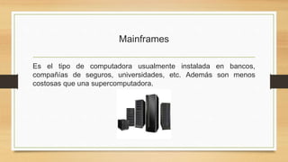 Mainframes
Es el tipo de computadora usualmente instalada en bancos,
compañías de seguros, universidades, etc. Además son menos
costosas que una supercomputadora.
 