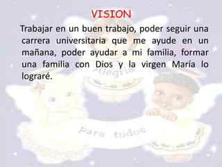 VISION
Trabajar en un buen trabajo, poder seguir una
carrera universitaria que me ayude en un
mañana, poder ayudar a mi familia, formar
una familia con Dios y la virgen María lo
lograré.
 