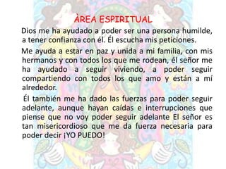 ÀREA ESPIRITUAL
Dios me ha ayudado a poder ser una persona humilde,
a tener confianza con él. Él escucha mis peticiones.
Me ayuda a estar en paz y unida a mi familia, con mis
hermanos y con todos los que me rodean, él señor me
ha ayudado a seguir viviendo, a poder seguir
compartiendo con todos los que amo y están a mí
alrededor.
Él también me ha dado las fuerzas para poder seguir
adelante, aunque hayan caídas e interrupciones que
piense que no voy poder seguir adelante El señor es
tan misericordioso que me da fuerza necesaria para
poder decir ¡YO PUEDO!
 