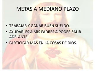 METAS A MEDIANO PLAZO

• TRABAJAR Y GANAR BUEN SUELDO.
• AYUDARLES A MIS PADRES A PODER SALIR
  ADELANTE.
• PARTICIPAR MAS EN LA COSAS DE DIOS.
 