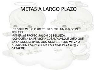 METAS A LARGO PLAZO


•SI DIOS ME LO PERMITE SEGUIRE UN CURSO DE
BELLEZA.
•PONER MI PROPIO SALON DE BELLEZA.
•CONOCER A LA PERSONA IDEAL(AUNQUE CREO QUE
YA LA CONOCI (PERO AUN NOCE SI DIOS ME VA A
DEJAR CON ESA PERSONA ESPECIAL PARA MI)) Y
CASARME.
 