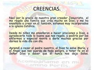 CREENCIAS.
Nací por la gracia de nuestro gran creador Jesucristo, el
me regalo una familia que cree mucho en Dios, y me ha
enseñado a creer en él también, estamos muy incorporados
a la iglesia Católica.

Desde mi niñez me enseñaron a hacer oraciones a Dios, a
agradecerle todo lo bueno que nos regala, a pedirle por los
enfermos y especial mente a darle muchas gracias por
darnos la vida día con día.

Aprendí a rezar el padre nuestro, el Dios te salve María, y
el Ángel que nos guarda de todo peligro, a tener fe en el
Señor Dios y saber que él nunca nos deja Solos.
 