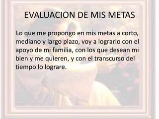 EVALUACION DE MIS METAS
Lo que me propongo en mis metas a corto,
mediano y largo plazo, voy a lograrlo con el
apoyo de mi familia, con los que desean mi
bien y me quieren, y con el transcurso del
tiempo lo lograre.
 