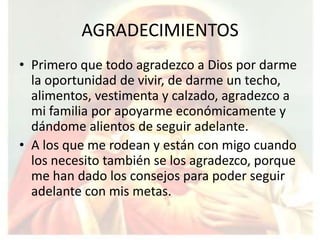 AGRADECIMIENTOS
• Primero que todo agradezco a Dios por darme
  la oportunidad de vivir, de darme un techo,
  alimentos, vestimenta y calzado, agradezco a
  mi familia por apoyarme económicamente y
  dándome alientos de seguir adelante.
• A los que me rodean y están con migo cuando
  los necesito también se los agradezco, porque
  me han dado los consejos para poder seguir
  adelante con mis metas.
 
