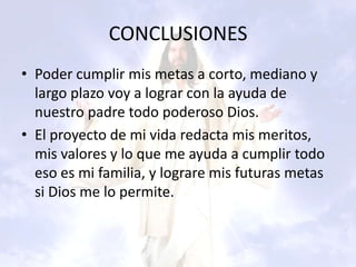 CONCLUSIONES
• Poder cumplir mis metas a corto, mediano y
  largo plazo voy a lograr con la ayuda de
  nuestro padre todo poderoso Dios.
• El proyecto de mi vida redacta mis meritos,
  mis valores y lo que me ayuda a cumplir todo
  eso es mi familia, y lograre mis futuras metas
  si Dios me lo permite.
 