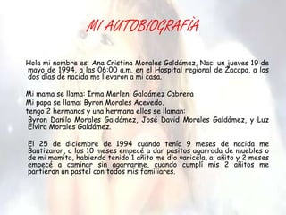 MI AUTOBIOGRAFÌA
Hola mi nombre es: Ana Cristina Morales Galdámez, Naci un jueves 19 de
mayo de 1994, a las 06:00 a.m. en el Hospital regional de Zacapa, a los
dos días de nacida me llevaron a mi casa.

Mi mama se llama: Irma Marleni Galdámez Cabrera
Mi papa se llama: Byron Morales Acevedo.
tengo 2 hermanos y una hermana ellos se llaman:
 Byron Danilo Morales Galdámez, José David Morales Galdámez, y Luz
 Elvira Morales Galdámez.

El 25 de diciembre de 1994 cuando tenía 9 meses de nacida me
Bautizaron, a los 10 meses empecé a dar pasitos agarrada de muebles o
de mi mamita, habiendo tenido 1 añito me dio varicela, al añito y 2 meses
empecé a caminar sin agarrarme, cuando cumplí mis 2 añitos me
partieron un pastel con todos mis familiares.
 