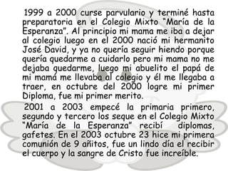 1999 a 2000 curse parvulario y terminé hasta
preparatoria en el Colegio Mixto “María de la
Esperanza”. Al principio mi mama me iba a dejar
al colegio luego en el 2000 nació mi hermanito
José David, y ya no quería seguir hiendo porque
quería quedarme a cuidarlo pero mi mama no me
dejaba quedarme, luego mi abuelito el papá de
mi mamá me llevaba al colegio y él me llegaba a
traer, en octubre del 2000 logre mi primer
Diploma, fue mi primer merito.
 2001 a 2003 empecé la primaria primero,
segundo y tercero los seque en el Colegio Mixto
“María de la Esperanza” recibí          diplomas,
gafetes. En el 2003 octubre 23 hice mi primera
comunión de 9 añitos, fue un lindo día el recibir
el cuerpo y la sangre de Cristo fue increíble.
 