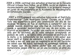 2004 a 2006 continué mis estudios primarios en la Escuela
 Oficial Urbana Para Niñas, en el 2006 recibí un diploma de
 reconocimiento por haber finalizado 6.to primaria empecé
 un curso de mecanografía en la Academia de Mecanografía
 en Estanzuela-Zacapa.

  2007 a 2009 empecé mis estudios básicos en el Instituto
Experimental “José Rodríguez Cerna” Zacapa, en el 2007
tuve una experiencia para una celebración del día de las
madres, mi mamá se fue al instituto a compartir con las
demás mamás mientras que ella fue al Instituto yo me
quede a aprender motocicleta con uno de mis primo, me
ocurrió un accidente, fui a dar una vuelta en la motocicleta
sola por la vecindad en la calle estaban arreglando un
pedazo de calle y no sabía cómo atravesar el obstáculo en
la moto, y la motocicleta se me acelero y sin saber que
hacer metí el freno de adelante y la moto se me fue para
un lado y me caí, más que un raspónsito en mi pié Derecho
sin saber que me había lastimado mi estomago también, a
mi mamá aun no le había dicho que me caí en una
motocicleta, según ella me caí en una bicicleta, al otro día
era
 