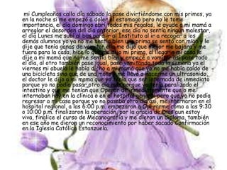 mi Cumpleaños callo día sábado la pase divirtiéndome con mis primos, ya
en la noche si me empezó a doler el estomago pero no le tome
importancia, el día domingo abrí todos mis regalos, le ayude a mi mamá a
arreglar el desorden del día anterior, ese día no sentía ningún malestar,
el día Lunes me subí al bus para ir al Instituto al ir a recoger a los
demás alumnos yo ya no me sentía bien una prima se sentó con migo y le
dije que tenía ganas de vomitar ella me dijo que mejor me bajara y me
fuera para la casa, hice lo que me dijo mi prima, al llegar a mi casa le
dije a mi mamá que no me sentía bien y empecé a vomitar así pase todo
el día, al otro también pase igual, pase vomitando toda la semana ya el
viernes mi abuela le había dicho a mi mamá que yo no me había caído de
una bicicleta sino que de una moto y me llevo a hacerme un ultrasonido,
el doctor le dijo a mi mama que yo tenía que ser internada de inmediato
porque yo no podía pasar otro día más porque yo tenía paralizado el
intestino y que me tenían que Operar de inmediatamente que o me
internaban hay en la clínica o en el hospital general pero que yo no podía
regresar a mi casa porque yo no pasaba otro día así, me internaron en el
hospital regional, a las 6:00 p.m. empezaron a Operarme como a las 9:30
o 10:00 p.m. finalizaron la operación, por la gracia de Dios aun estoy
viva, finalice el curso de Mecanografía y me dieron un diploma, también
en ese año me dieron un reconocimiento por haber sacado Confirmación
en la Iglesia Católica Estanzuela.
 