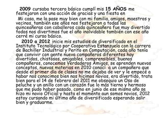 2009 cursaba tercero básico cumplí mis 15 AÑOS me
festejaron con una acción de gracias y una fiesta en
 Mi casa, me la pase muy bien con mi familia, amigos, maestros y
vecinos, también ese años nos festejaron a todas las
quinceañeras con caballeros cada quinceañera fue muy divertido
todos nos divertimos fue el año inolvidable también con ese año
cerré mi curso básico.
   2010 a 2012 inicie mis estudios de diversificado en el
Instituto Tecnológico por Cooperativa Estanzuela con la carrera
de Bachiller Industrial y Perito en Computación, cada año tenía
que convivir con gente nueva compañeros diferentes hay
divertidos, chistosos, amigables, comprensibles, buenos
compañeros, conocemos Verdaderos Amigos, se aprenden nuevos
conceptos, nuevas materias en 2010 conocí a un compañero que
desde el primer día de clases no me dejaba de ver y le empecé a
habar nos conocimos bien nos hicimos novios, era divertido, trata
bien para el 14 de febrero del 2011 me obsequio un Oso de
peluche y un anillo con un corazón fue lo más tierno y hermoso
que me pudo haber pasado, como en junio de ese mismo año se
hizo mi novio Oficial y hasta el momento aun somos novios, 2012
estoy cursando mi último año de diversificado esperando salir
bien y graduarme.
 