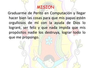 MISION
Graduarme de Perito en Computación y llegar
hacer bien las cosas para que mis papas estén
orgullosos de mí con la ayuda de Dios lo
lograré, ser feliz y que nada impida que mis
propósitos nadie los destruya, lograr todo lo
que me propongo.
 