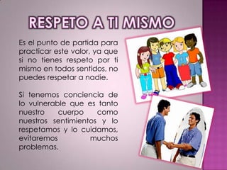 Es el punto de partida para
practicar este valor, ya que
si no tienes respeto por ti
mismo en todos sentidos, no
puedes respetar a nadie.
Si tenemos conciencia de
lo vulnerable que es tanto
nuestro
cuerpo
como
nuestros sentimientos y lo
respetamos y lo cuidamos,
evitaremos
muchos
problemas.

 