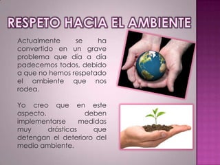 Actualmente
se
ha
convertido en un grave
problema que día a día
padecemos todos, debido
a que no hemos respetado
el ambiente que nos
rodea.
Yo creo que en este
aspecto,
deben
implementarse
medidas
muy
drásticas
que
detengan el deterioro del
medio ambiente.

 