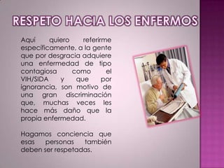 Aquí
quiero
referirme
específicamente, a la gente
que por desgracia adquiere
una enfermedad de tipo
contagiosa
como
el
VIH/SIDA
y
que
por
ignorancia, son motivo de
una gran discriminación
que, muchas veces les
hace más daño que la
propia enfermedad.
Hagamos conciencia que
esas
personas
también
deben ser respetadas.

 