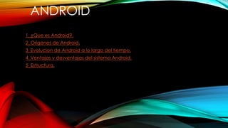 ANDROID 
1_¿Que es Android?. 
2_Origenes de Android. 
3_Evolucion de Android a lo largo del tiempo. 
4_Ventajas y desventajas del sistema Android. 
5_Estructura. 
 