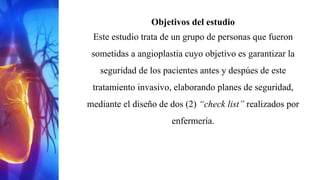 Objetivos del estudio
Este estudio trata de un grupo de personas que fueron
sometidas a angioplastia cuyo objetivo es garantizar la
seguridad de los pacientes antes y despúes de este
tratamiento invasivo, elaborando planes de seguridad,
mediante el diseño de dos (2) “check list” realizados por
enfermería.
 