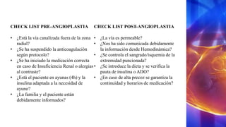 CHECK LIST PRE-ANGIOPLASTIA
• ¿Está la vía canalizada fuera de la zona
radial?
• ¿Se ha suspendido la anticoagulación
según protocolo?
• ¿Se ha iniciado la medicación correcta
en caso de Insuficiencia Renal o alergias
al contraste?
• ¿Está el paciente en ayunas (4h) y la
insulina adaptada a la necesidad de
ayuno?
• ¿La familia y el paciente están
debidamente informados?
CHECK LIST POST-ANGIOPLASTIA
• ¿La vía es permeable?
• ¿Nos ha sido comunicada debidamente
la información desde Hemodinámica?
• ¿Se controla el sangrado/isquemia de la
extremidad puncionada?
• ¿Se introduce la dieta y se verifica la
pauta de insulina o ADO?
• ¿En caso de alta precoz se garantiza la
continuidad y horarios de medicación?
 