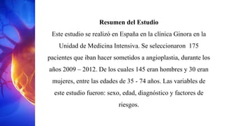 Resumen del Estudio
Este estudio se realizó en España en la clínica Ginora en la
Unidad de Medicina Intensiva. Se seleccionaron 175
pacientes que iban hacer sometidos a angioplastia, durante los
años 2009 – 2012. De los cuales 145 eran hombres y 30 eran
mujeres, entre las edades de 35 - 74 años. Las variables de
este estudio fueron: sexo, edad, diagnóstico y factores de
riesgos.
 