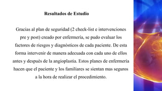 Resultados de Estudio
Gracias al plan de seguridad (2 check-list e intervenciones
pre y post) creado por enfermería, se pudo evaluar los
factores de riesgos y diagnósticos de cada paciente. De esta
forma intervenir de manera adecuada con cada uno de ellos
antes y después de la angioplastia. Estos planes de enfermería
hacen que el paciente y los familiares se sientan mas seguros
a la hora de realizar el procedimiento.
 