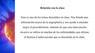 Relación con la clase
Esto es uno de los temas discutidos en clase. Nos brinda mas
información acerca de la angioplastia y nos ayuda a entender
mejor el procedimiento. Además de que esta intervención
invasiva se utiliza en muchas de las enfermedades que afectan
el Sistema Cardiovascular que se discutirán en la clase.
 
