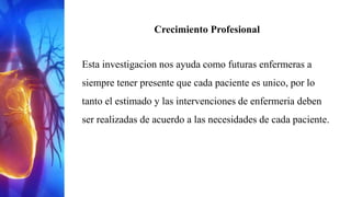 Crecimiento Profesional
Esta investigacion nos ayuda como futuras enfermeras a
siempre tener presente que cada paciente es unico, por lo
tanto el estimado y las intervenciones de enfermeria deben
ser realizadas de acuerdo a las necesidades de cada paciente.
 