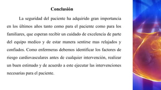 Conclusión
La seguridad del paciente ha adquirido gran importancia
en los últimos años tanto como para el paciente como para los
familiares, que esperan recibir un cuidado de excelencia de parte
del equipo medico y de estar manera sentirse mas relajados y
confiados. Como enfermeras debemos identificar los factores de
riesgo cardiovasculares antes de cualquier intervención, realizar
un buen estimado y de acuerdo a este ejecutar las intervenciones
necesarias para el paciente.
 