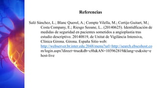 Referencias
Saló Sánchez, L.; Blanc Querol, A.; Compte Vilella, M.; Cortijo Guitart, M.;
Costa Company, E.; Riesgo Seoane, L.. (20140625). Identidficación de
medidas de seguridad en pacientes sometidos a angioplastia tras
estudio descriptivo. 20140819, de Unitat de Vigilància Intensiva,
Clínica Girona. Girona. España Sitio web:
http://webserver.br.inter.edu:2048/menu?url=http://search.ebscohost.co
m/login.aspx?direct=true&db=c8h&AN=103962819&lang=es&site=e
host-live
 
