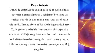 Procedimiento
Antes de comenzar la angioplastia se le administra al
paciente algún analgésico o relajante. Se utiliza un
catéter a través de una arteria para localizar el vaso
obstruido. Este se ubica utilizando imágenes de Rayos
X, ya que se le administra un tinte en el cuerpo para
contrastar el flujo sanguíneo arterioso. Al encontrar la
oclusión se introduce una guía con un balón y este se
infla las veces que sean necesarias para mejorar el flujo
sanguíneo.
 