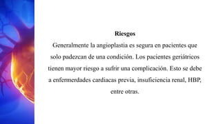 Riesgos
Generalmente la angioplastia es segura en pacientes que
solo padezcan de una condición. Los pacientes geriátricos
tienen mayor riesgo a sufrir una complicación. Esto se debe
a enfermerdades cardiacas previa, insuficiencia renal, HBP,
entre otras.
 