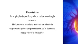 Expectativas
La angioplastia puede ayudar a evitar una cirugía
coronaria.
Si el paciente mantiene una vida saludable la
angioplastia puede ser permanente, de lo contrario
puede volver a obstruirse.
 